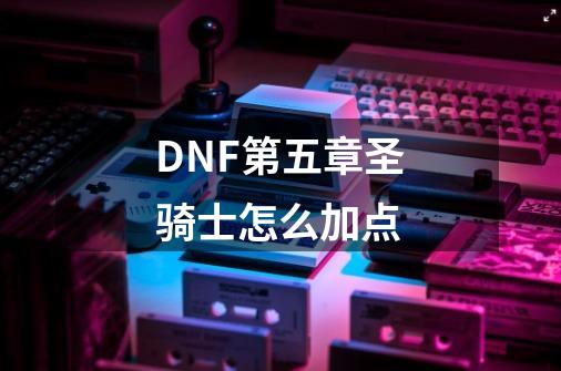 DNF第五章圣骑士怎么加点-第1张-游戏信息-龙启网