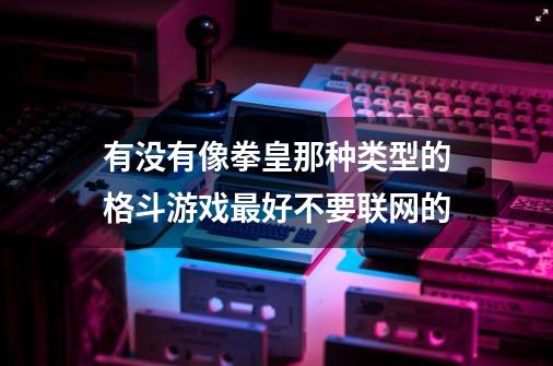 有没有像拳皇那种类型的格斗游戏最好不要联网的-第1张-游戏信息-龙启网