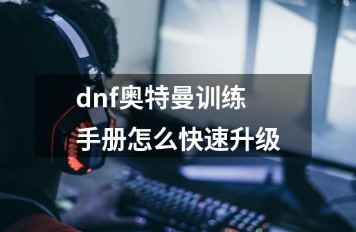 dnf奥特曼训练手册怎么快速升级-第1张-游戏信息-龙启网