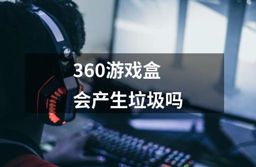 360游戏盒会产生垃圾吗-第1张-游戏信息-龙启网