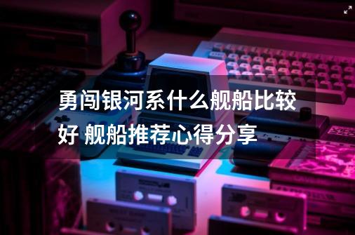 勇闯银河系什么舰船比较好 舰船推荐心得分享-第1张-游戏信息-龙启网