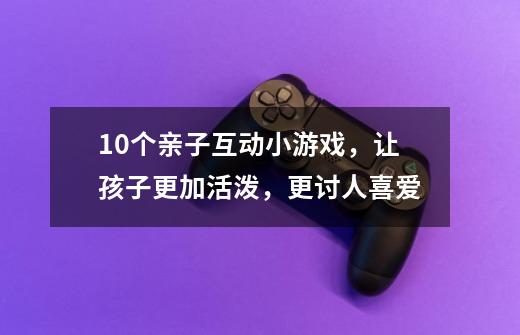 10个亲子互动小游戏，让孩子更加活泼，更讨人喜爱-第1张-游戏信息-龙启网