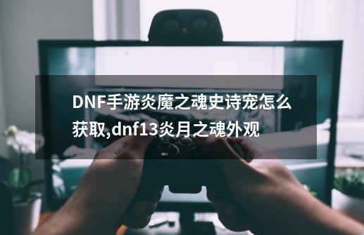 DNF手游炎魔之魂史诗宠怎么获取,dnf13炎月之魂外观-第1张-游戏信息-龙启网