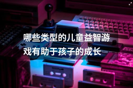 哪些类型的儿童益智游戏有助于孩子的成长-第1张-游戏信息-龙启网