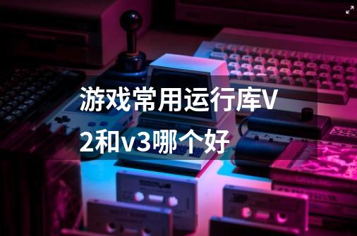 游戏常用运行库V2和v3哪个好-第1张-游戏信息-龙启网