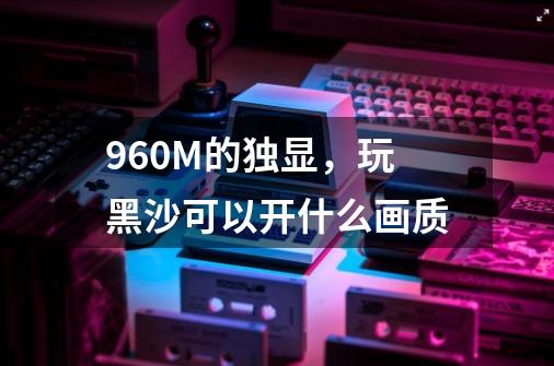 960M的独显，玩黑沙可以开什么画质-第1张-游戏信息-龙启网