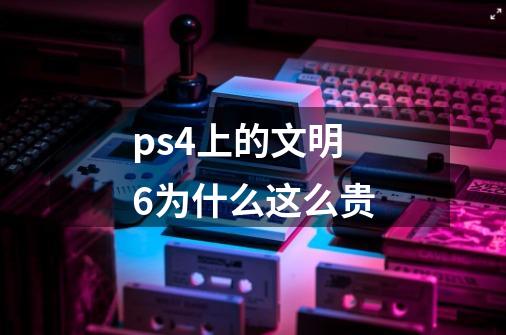 ps4上的文明6为什么这么贵-第1张-游戏信息-龙启网