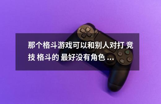 那个格斗游戏可以和别人对打 竞技 格斗的 最好没有角色 没有剧情……谢谢-第1张-游戏信息-龙启网