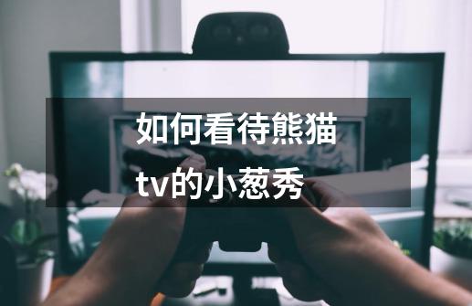 如何看待熊猫tv的小葱秀-第1张-游戏信息-龙启网