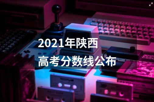 2021年陕西高考分数线公布-第1张-游戏信息-龙启网