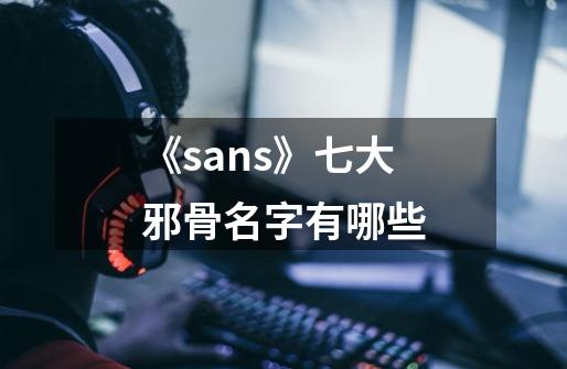 《sans》七大邪骨名字有哪些-第1张-游戏信息-龙启网