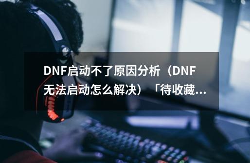 DNF启动不了原因分析（DNF无法启动怎么解决）「待收藏」-第1张-游戏信息-龙启网