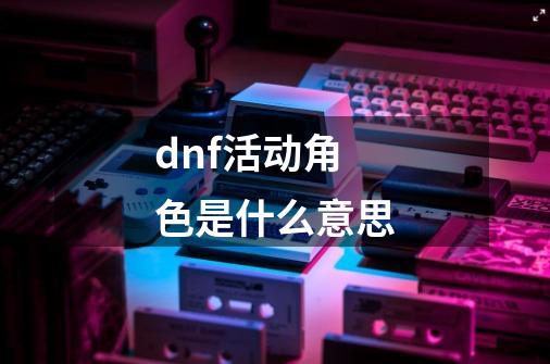 dnf活动角色是什么意思-第1张-游戏信息-龙启网