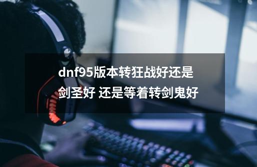 dnf95版本转狂战好还是剑圣好 还是等着转剑鬼好-第1张-游戏信息-龙启网