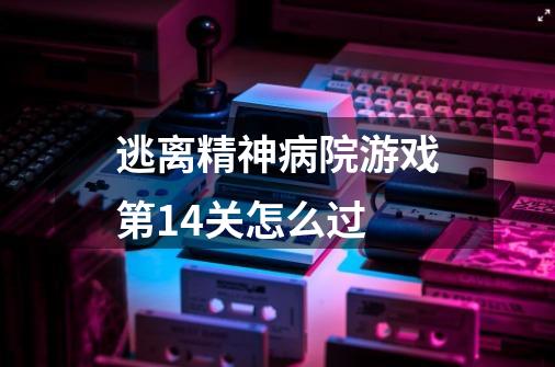 逃离精神病院游戏第14关怎么过-第1张-游戏信息-龙启网