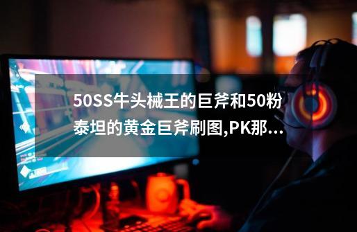 50SS牛头械王的巨斧和50粉泰坦的黄金巨斧刷图,PK那个好使具体说下谢谢....-第1张-游戏信息-龙启网