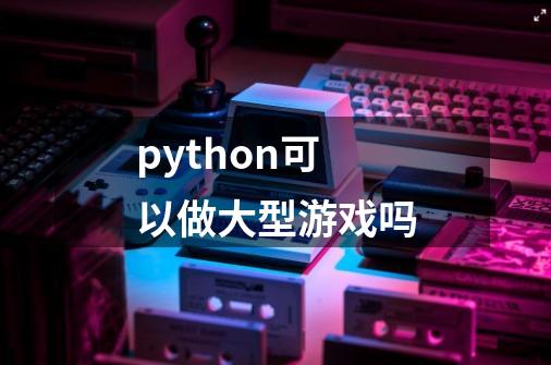 python可以做大型游戏吗-第1张-游戏信息-龙启网