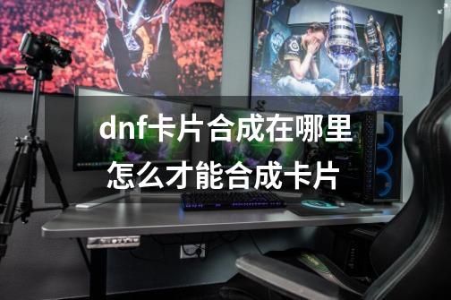 dnf卡片合成在哪里 怎么才能合成卡片-第1张-游戏信息-龙启网