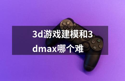 3d游戏建模和3dmax哪个难-第1张-游戏信息-龙启网