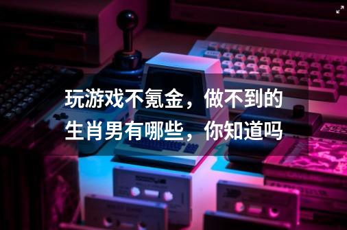 玩游戏不氪金，做不到的生肖男有哪些，你知道吗-第1张-游戏信息-龙启网