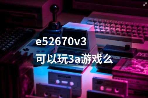 e52670v3可以玩3a游戏么-第1张-游戏信息-龙启网