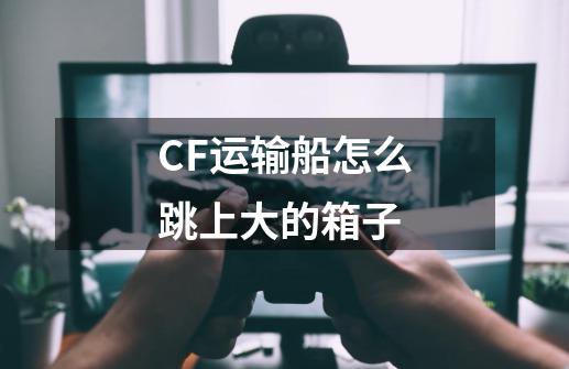 CF运输船怎么跳上大的箱子-第1张-游戏信息-龙启网