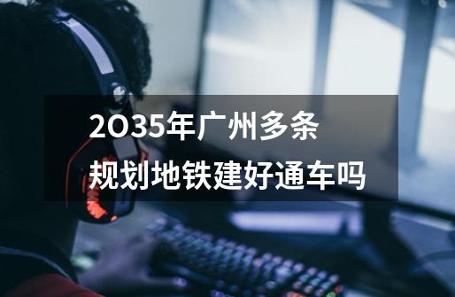 2O35年广州多条规划地铁建好通车吗-第1张-游戏信息-龙启网