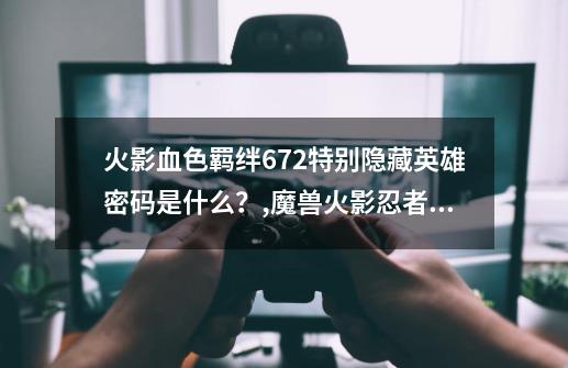 火影血色羁绊6.72特别隐藏英雄密码是什么？,魔兽火影忍者羁绊70隐藏英雄密码在哪-第1张-游戏信息-龙启网