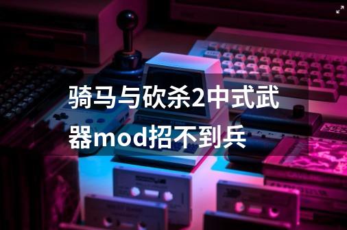 骑马与砍杀2中式武器mod招不到兵-第1张-游戏信息-龙启网