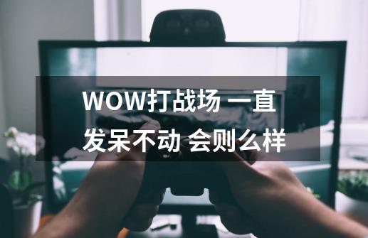 WOW打战场 一直发呆不动 会则么样-第1张-游戏信息-龙启网