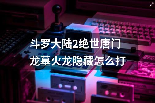 斗罗大陆2绝世唐门龙墓火龙隐藏怎么打-第1张-游戏信息-龙启网