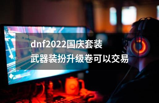 dnf2022国庆套装武器装扮升级卷可以交易-第1张-游戏信息-龙启网