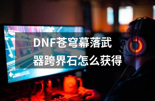 DNF苍穹幕落武器跨界石怎么获得-第1张-游戏信息-龙启网