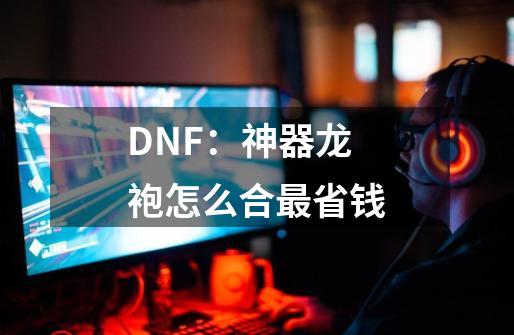 DNF：神器龙袍怎么合最省钱-第1张-游戏信息-龙启网