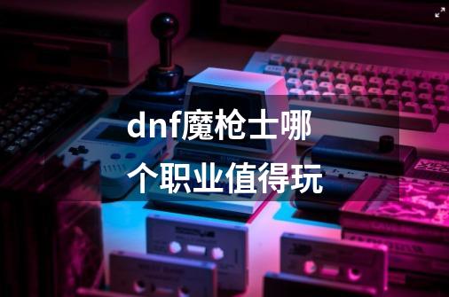 dnf魔枪士哪个职业值得玩-第1张-游戏信息-龙启网