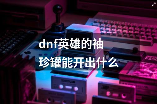 dnf英雄的袖珍罐能开出什么-第1张-游戏信息-龙启网