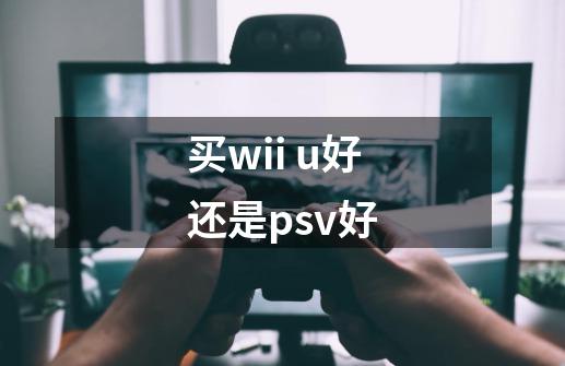 买wii u好还是psv好-第1张-游戏信息-龙启网