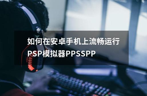 如何在安卓手机上流畅运行PSP模拟器PPSSPP-第1张-游戏信息-龙启网