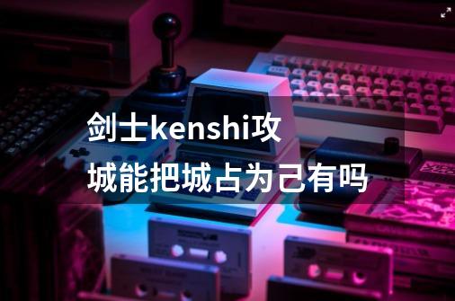 剑士kenshi攻城能把城占为己有吗-第1张-游戏信息-龙启网