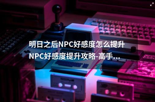 明日之后NPC好感度怎么提升 NPC好感度提升攻略-高手进阶-安族网-第1张-游戏信息-龙启网