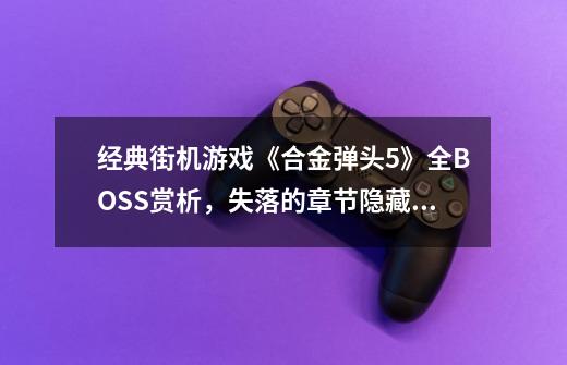 经典街机游戏《合金弹头5》全BOSS赏析，失落的章节隐藏的BOSS-第1张-游戏信息-龙启网