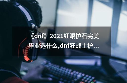 《dnf》2021红眼护石完美毕业选什么?,dnf狂战士护石选什么-第1张-游戏信息-龙启网