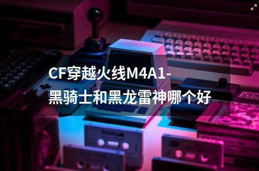 CF穿越火线M4A1-黑骑士和黑龙雷神哪个好-第1张-游戏信息-龙启网