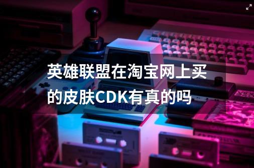 英雄联盟在淘宝网上买的皮肤CDK有真的吗-第1张-游戏信息-龙启网