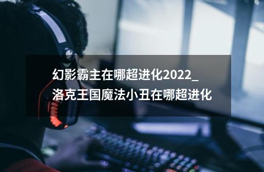 幻影霸主在哪超进化2022_洛克王国魔法小丑在哪超进化-第1张-游戏信息-龙启网