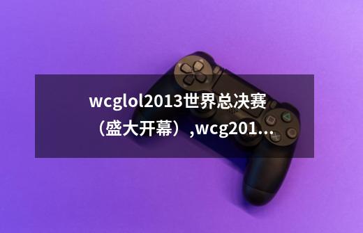 wcglol2013世界总决赛（盛大开幕）,wcg2013英雄联盟冠军-第1张-游戏信息-龙启网