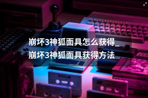 崩坏3神狐面具怎么获得_崩坏3神狐面具获得方法-第1张-游戏信息-龙启网