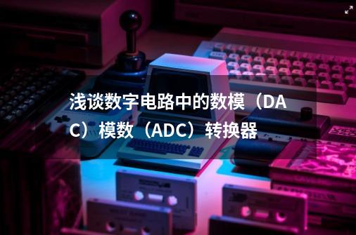 浅谈数字电路中的数模（DAC）/模数（ADC）转换器-第1张-游戏信息-龙启网