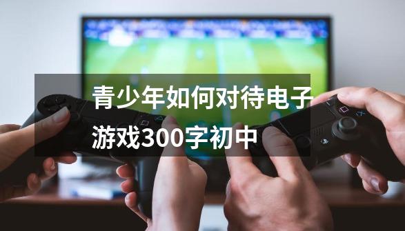 青少年如何对待电子游戏300字初中-第1张-游戏信息-龙启网