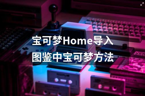 宝可梦Home导入图鉴中宝可梦方法-第1张-游戏信息-龙启网